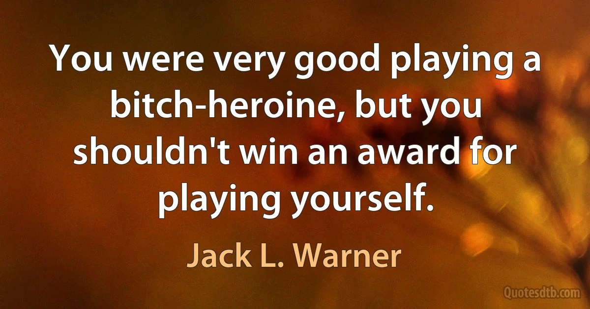 You were very good playing a bitch-heroine, but you shouldn't win an award for playing yourself. (Jack L. Warner)