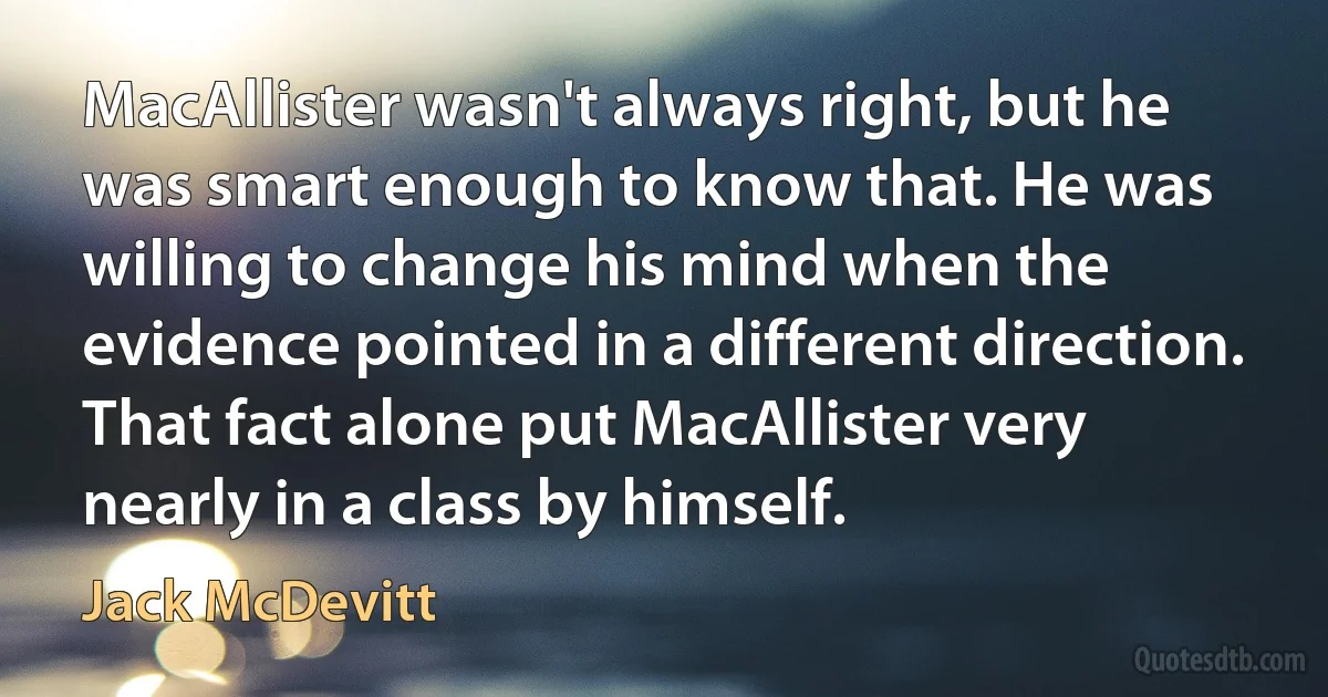 MacAllister wasn't always right, but he was smart enough to know that. He was willing to change his mind when the evidence pointed in a different direction. That fact alone put MacAllister very nearly in a class by himself. (Jack McDevitt)