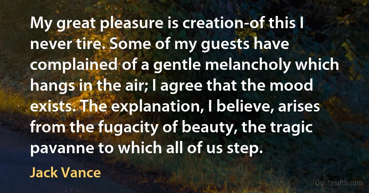 My great pleasure is creation-of this I never tire. Some of my guests have complained of a gentle melancholy which hangs in the air; I agree that the mood exists. The explanation, I believe, arises from the fugacity of beauty, the tragic pavanne to which all of us step. (Jack Vance)