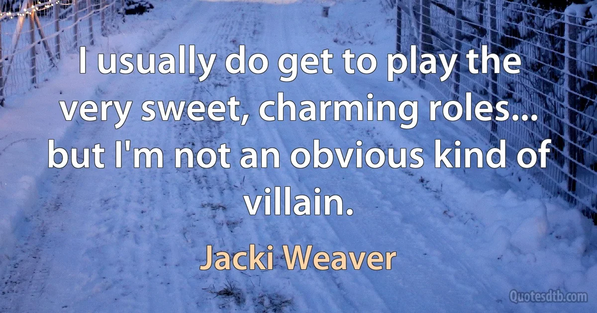 I usually do get to play the very sweet, charming roles... but I'm not an obvious kind of villain. (Jacki Weaver)