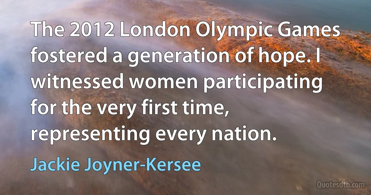 The 2012 London Olympic Games fostered a generation of hope. I witnessed women participating for the very first time, representing every nation. (Jackie Joyner-Kersee)