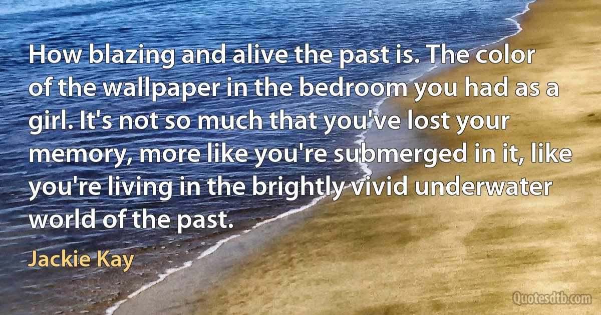 How blazing and alive the past is. The color of the wallpaper in the bedroom you had as a girl. It's not so much that you've lost your memory, more like you're submerged in it, like you're living in the brightly vivid underwater world of the past. (Jackie Kay)