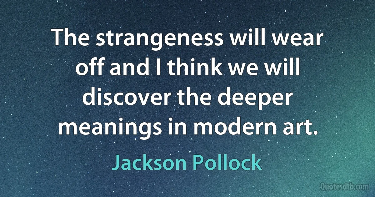 The strangeness will wear off and I think we will discover the deeper meanings in modern art. (Jackson Pollock)