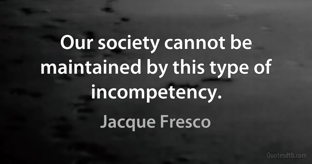 Our society cannot be maintained by this type of incompetency. (Jacque Fresco)