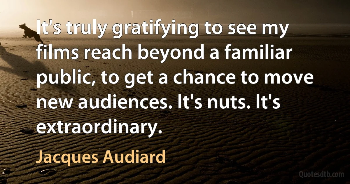 It's truly gratifying to see my films reach beyond a familiar public, to get a chance to move new audiences. It's nuts. It's extraordinary. (Jacques Audiard)