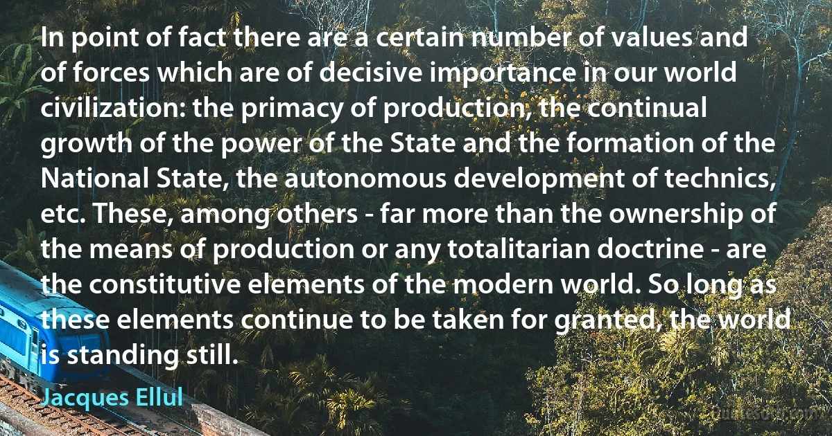 In point of fact there are a certain number of values and of forces which are of decisive importance in our world civilization: the primacy of production, the continual growth of the power of the State and the formation of the National State, the autonomous development of technics, etc. These, among others - far more than the ownership of the means of production or any totalitarian doctrine - are the constitutive elements of the modern world. So long as these elements continue to be taken for granted, the world is standing still. (Jacques Ellul)