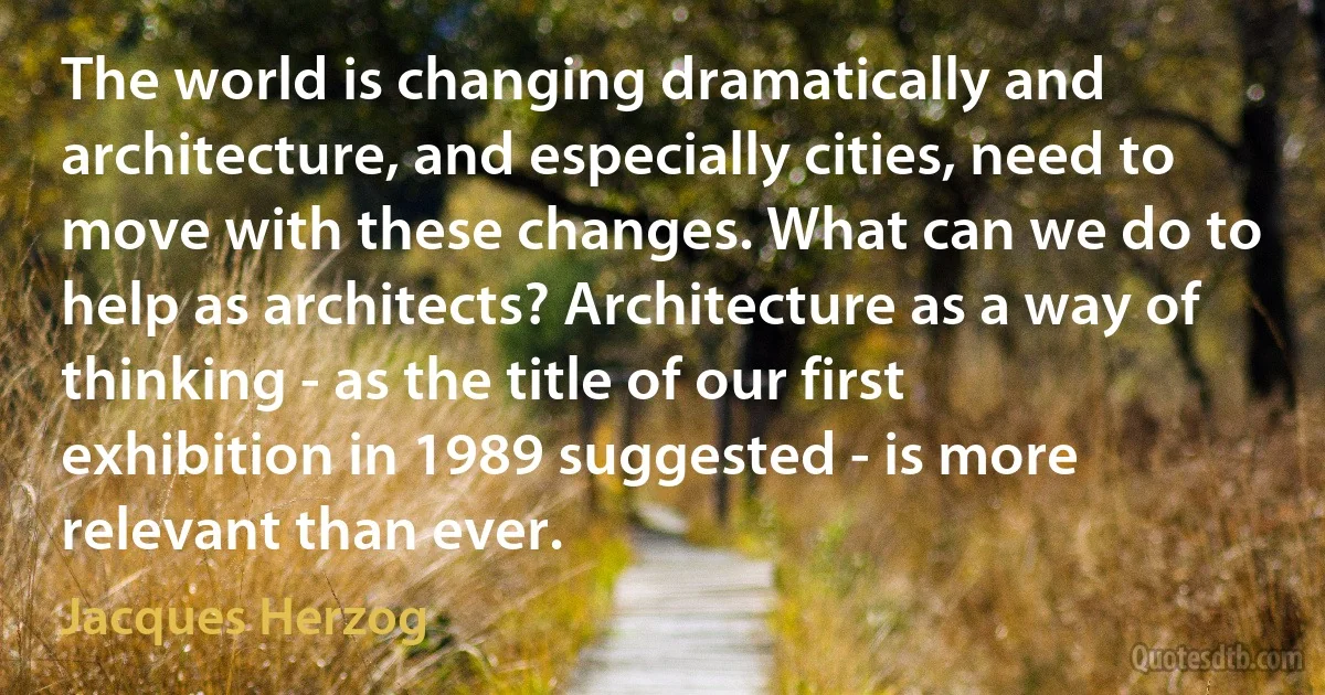 The world is changing dramatically and architecture, and especially cities, need to move with these changes. What can we do to help as architects? Architecture as a way of thinking - as the title of our first exhibition in 1989 suggested - is more relevant than ever. (Jacques Herzog)