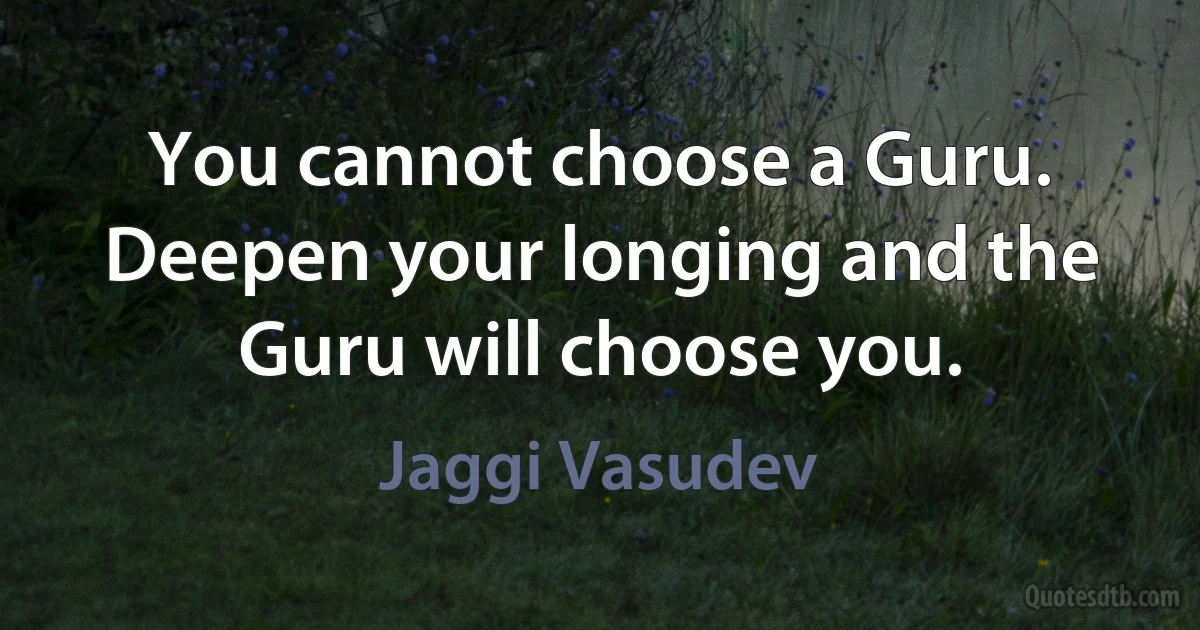 You cannot choose a Guru. Deepen your longing and the Guru will choose you. (Jaggi Vasudev)