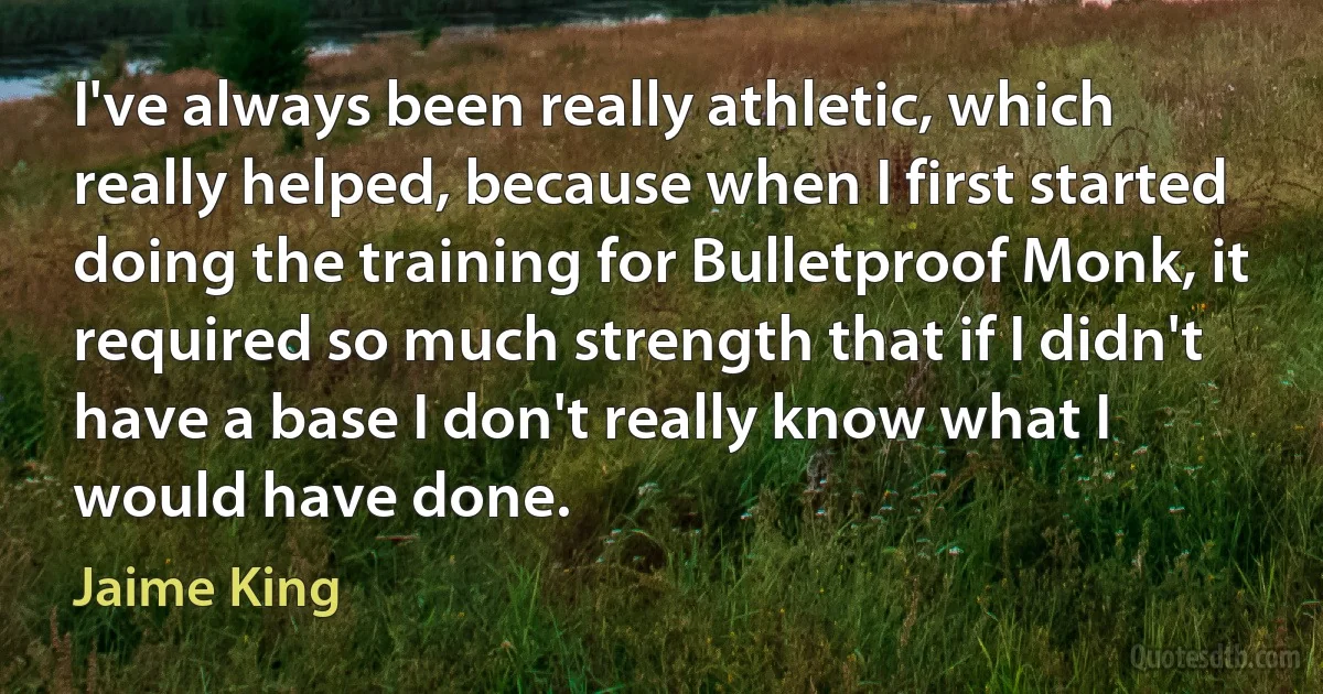 I've always been really athletic, which really helped, because when I first started doing the training for Bulletproof Monk, it required so much strength that if I didn't have a base I don't really know what I would have done. (Jaime King)