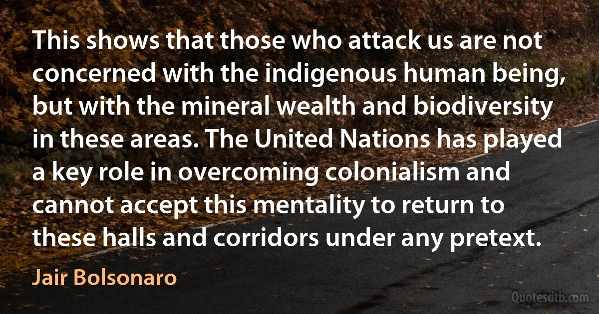 This shows that those who attack us are not concerned with the indigenous human being, but with the mineral wealth and biodiversity in these areas. The United Nations has played a key role in overcoming colonialism and cannot accept this mentality to return to these halls and corridors under any pretext. (Jair Bolsonaro)