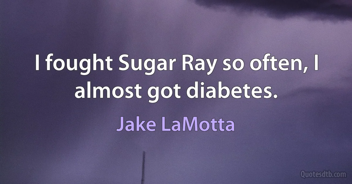 I fought Sugar Ray so often, I almost got diabetes. (Jake LaMotta)