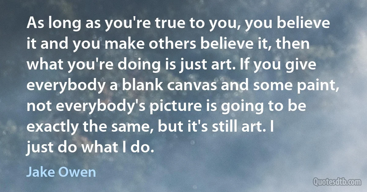 As long as you're true to you, you believe it and you make others believe it, then what you're doing is just art. If you give everybody a blank canvas and some paint, not everybody's picture is going to be exactly the same, but it's still art. I just do what I do. (Jake Owen)