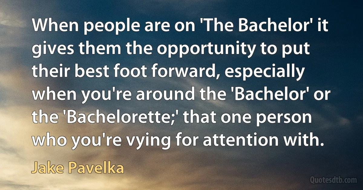 When people are on 'The Bachelor' it gives them the opportunity to put their best foot forward, especially when you're around the 'Bachelor' or the 'Bachelorette;' that one person who you're vying for attention with. (Jake Pavelka)