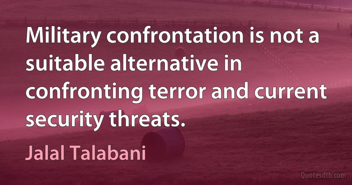 Military confrontation is not a suitable alternative in confronting terror and current security threats. (Jalal Talabani)