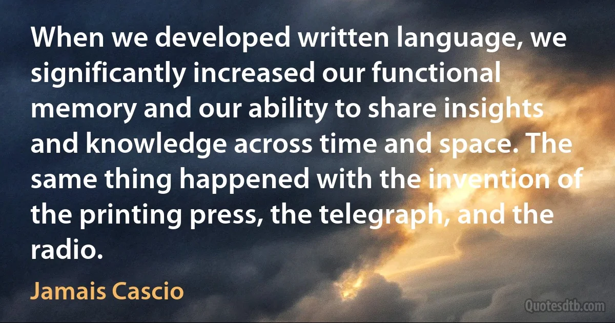 When we developed written language, we significantly increased our functional memory and our ability to share insights and knowledge across time and space. The same thing happened with the invention of the printing press, the telegraph, and the radio. (Jamais Cascio)