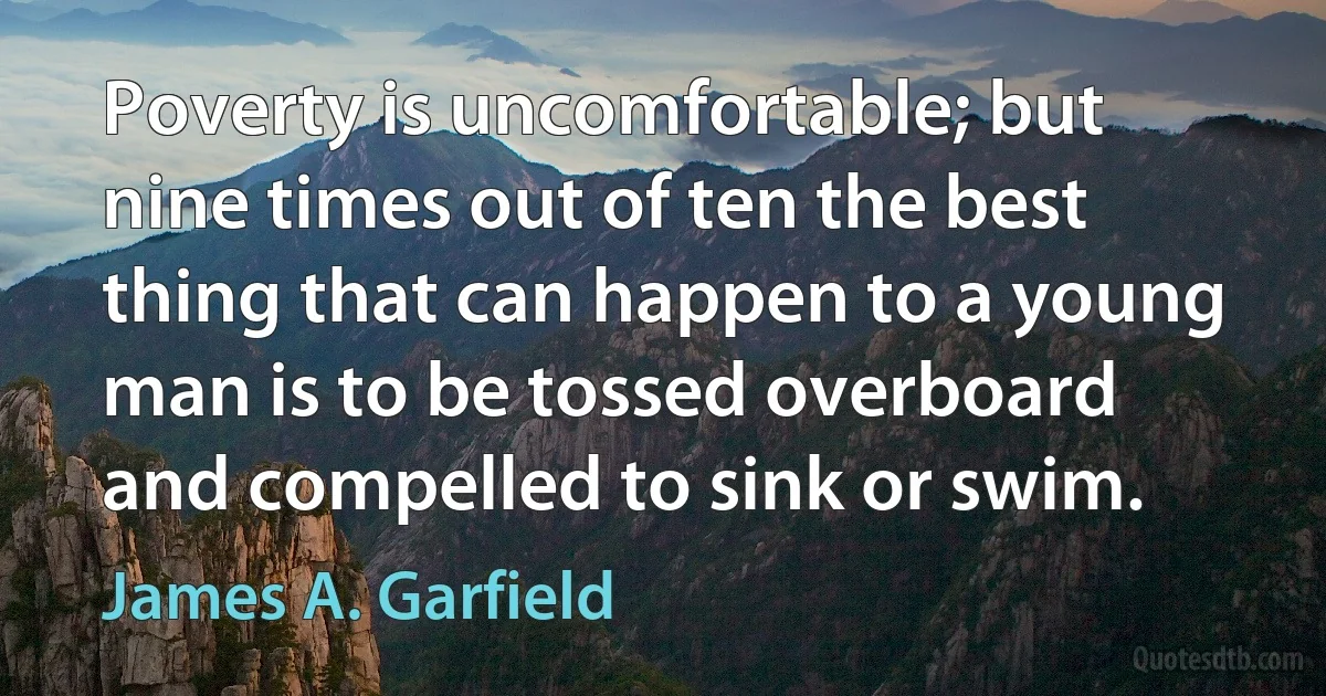 Poverty is uncomfortable; but nine times out of ten the best thing that can happen to a young man is to be tossed overboard and compelled to sink or swim. (James A. Garfield)