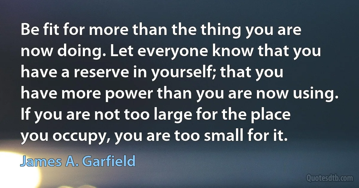 Be fit for more than the thing you are now doing. Let everyone know that you have a reserve in yourself; that you have more power than you are now using. If you are not too large for the place you occupy, you are too small for it. (James A. Garfield)