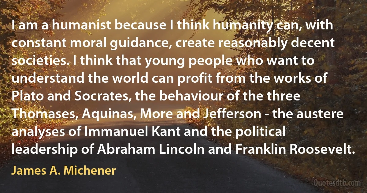 I am a humanist because I think humanity can, with constant moral guidance, create reasonably decent societies. I think that young people who want to understand the world can profit from the works of Plato and Socrates, the behaviour of the three Thomases, Aquinas, More and Jefferson - the austere analyses of Immanuel Kant and the political leadership of Abraham Lincoln and Franklin Roosevelt. (James A. Michener)