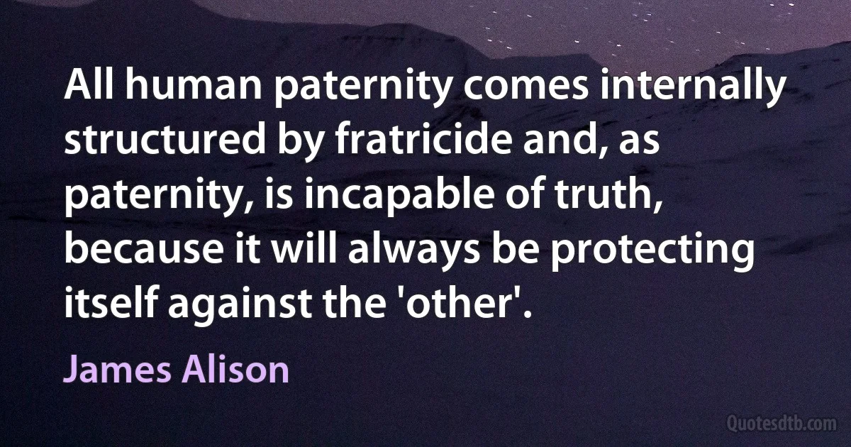 All human paternity comes internally structured by fratricide and, as paternity, is incapable of truth, because it will always be protecting itself against the 'other'. (James Alison)