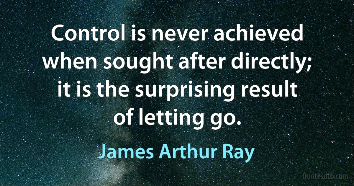 Control is never achieved when sought after directly; it is the surprising result of letting go. (James Arthur Ray)