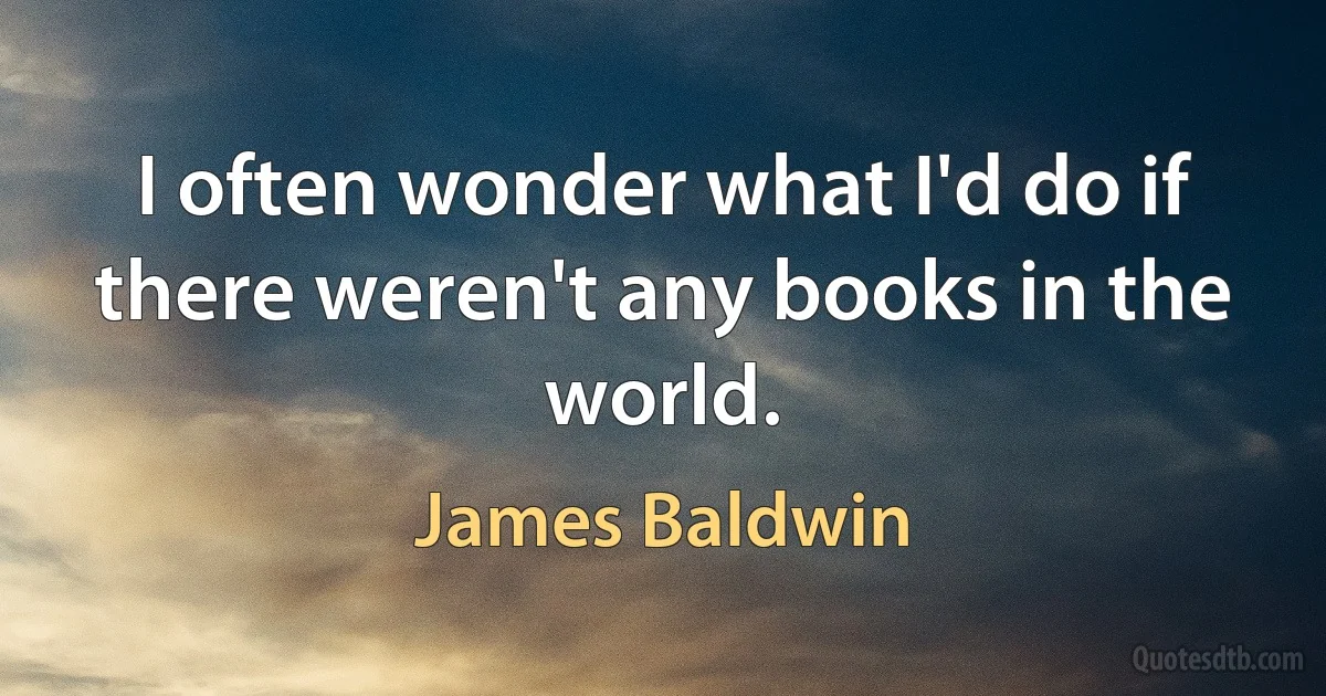 I often wonder what I'd do if there weren't any books in the world. (James Baldwin)