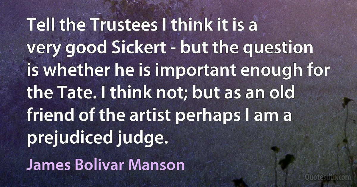 Tell the Trustees I think it is a very good Sickert - but the question is whether he is important enough for the Tate. I think not; but as an old friend of the artist perhaps I am a prejudiced judge. (James Bolivar Manson)