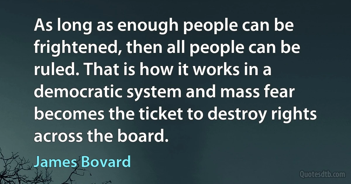 As long as enough people can be frightened, then all people can be ruled. That is how it works in a democratic system and mass fear becomes the ticket to destroy rights across the board. (James Bovard)