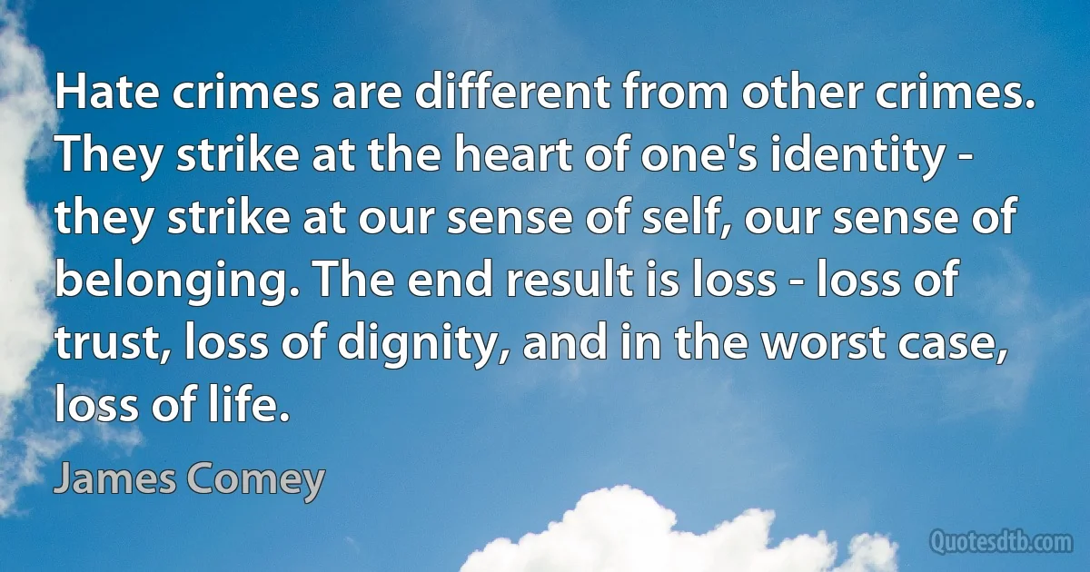 Hate crimes are different from other crimes. They strike at the heart of one's identity - they strike at our sense of self, our sense of belonging. The end result is loss - loss of trust, loss of dignity, and in the worst case, loss of life. (James Comey)