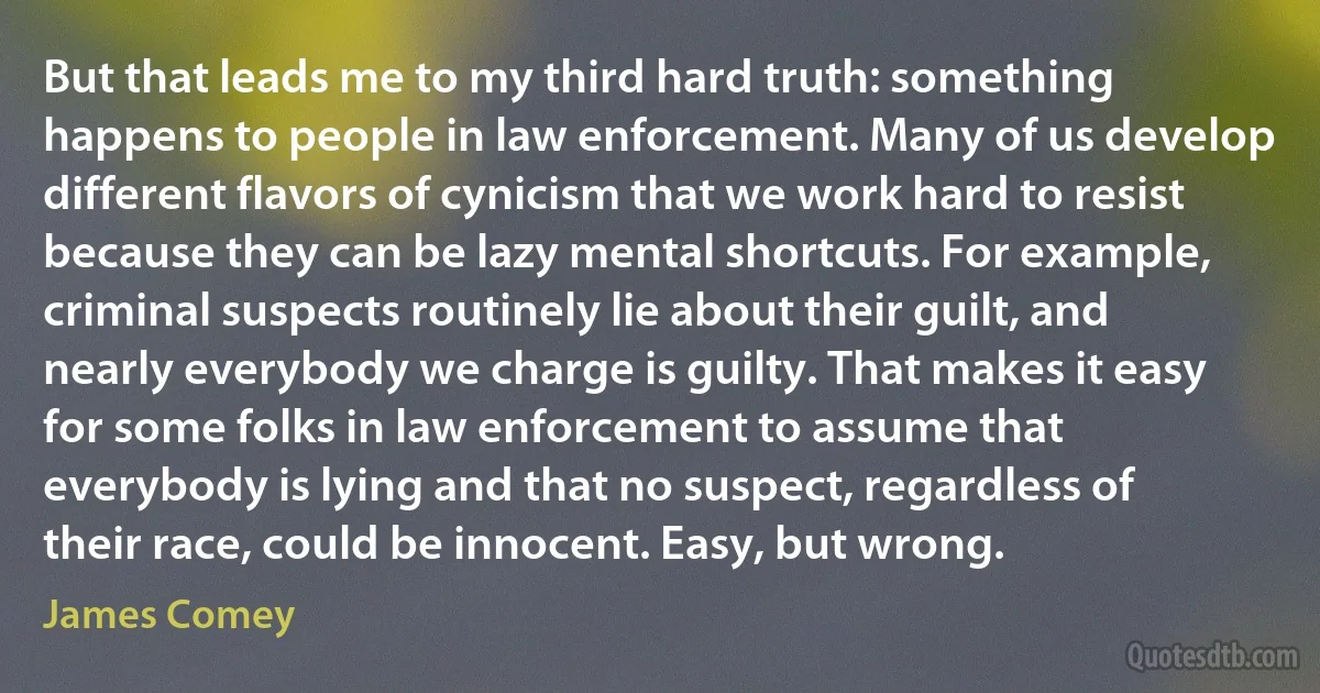 But that leads me to my third hard truth: something happens to people in law enforcement. Many of us develop different flavors of cynicism that we work hard to resist because they can be lazy mental shortcuts. For example, criminal suspects routinely lie about their guilt, and nearly everybody we charge is guilty. That makes it easy for some folks in law enforcement to assume that everybody is lying and that no suspect, regardless of their race, could be innocent. Easy, but wrong. (James Comey)