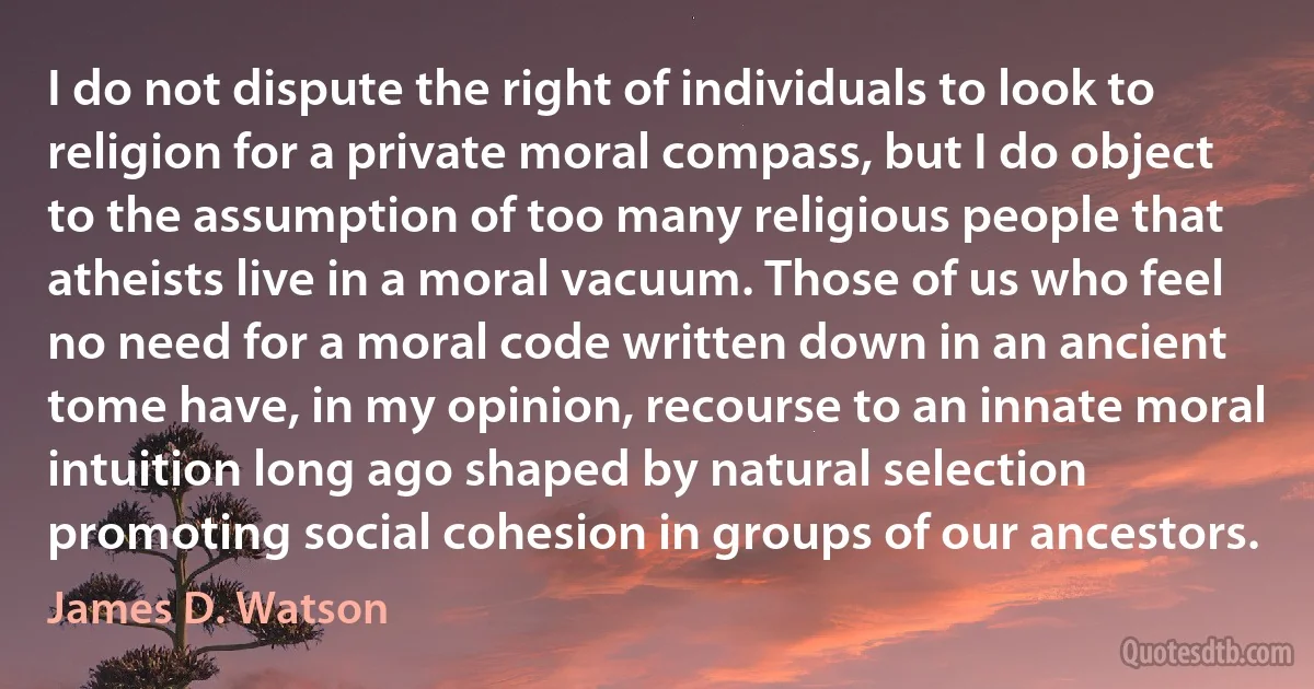 I do not dispute the right of individuals to look to religion for a private moral compass, but I do object to the assumption of too many religious people that atheists live in a moral vacuum. Those of us who feel no need for a moral code written down in an ancient tome have, in my opinion, recourse to an innate moral intuition long ago shaped by natural selection promoting social cohesion in groups of our ancestors. (James D. Watson)