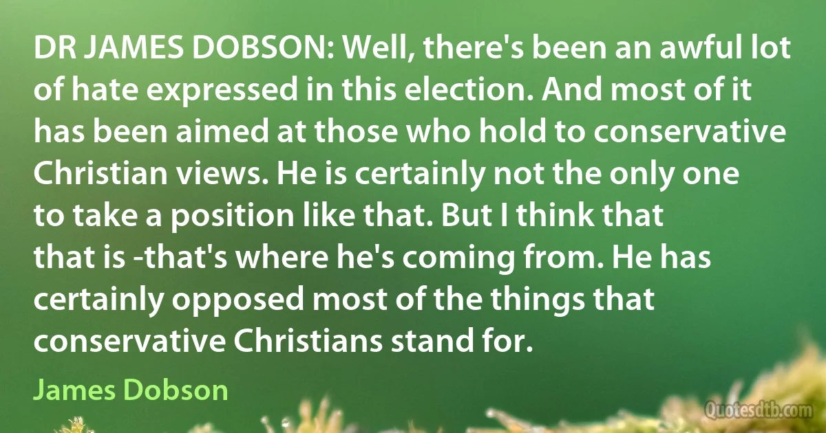 DR JAMES DOBSON: Well, there's been an awful lot of hate expressed in this election. And most of it has been aimed at those who hold to conservative Christian views. He is certainly not the only one to take a position like that. But I think that that is -that's where he's coming from. He has certainly opposed most of the things that conservative Christians stand for. (James Dobson)