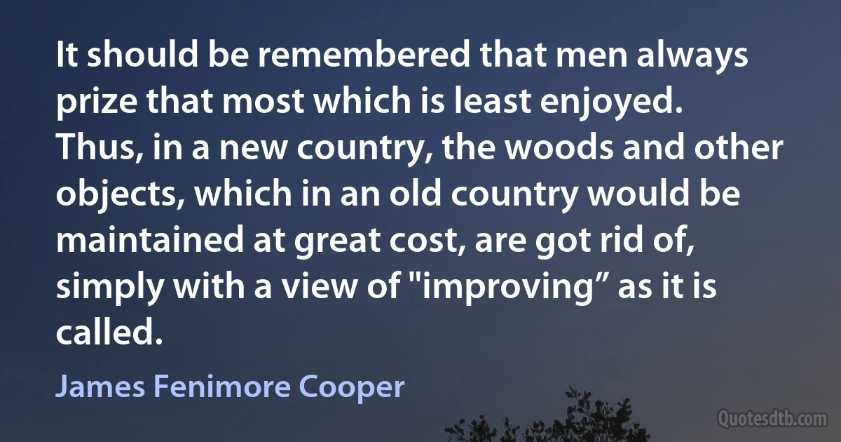 It should be remembered that men always prize that most which is least enjoyed. Thus, in a new country, the woods and other objects, which in an old country would be maintained at great cost, are got rid of, simply with a view of "improving” as it is called. (James Fenimore Cooper)