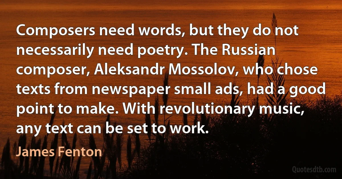 Composers need words, but they do not necessarily need poetry. The Russian composer, Aleksandr Mossolov, who chose texts from newspaper small ads, had a good point to make. With revolutionary music, any text can be set to work. (James Fenton)