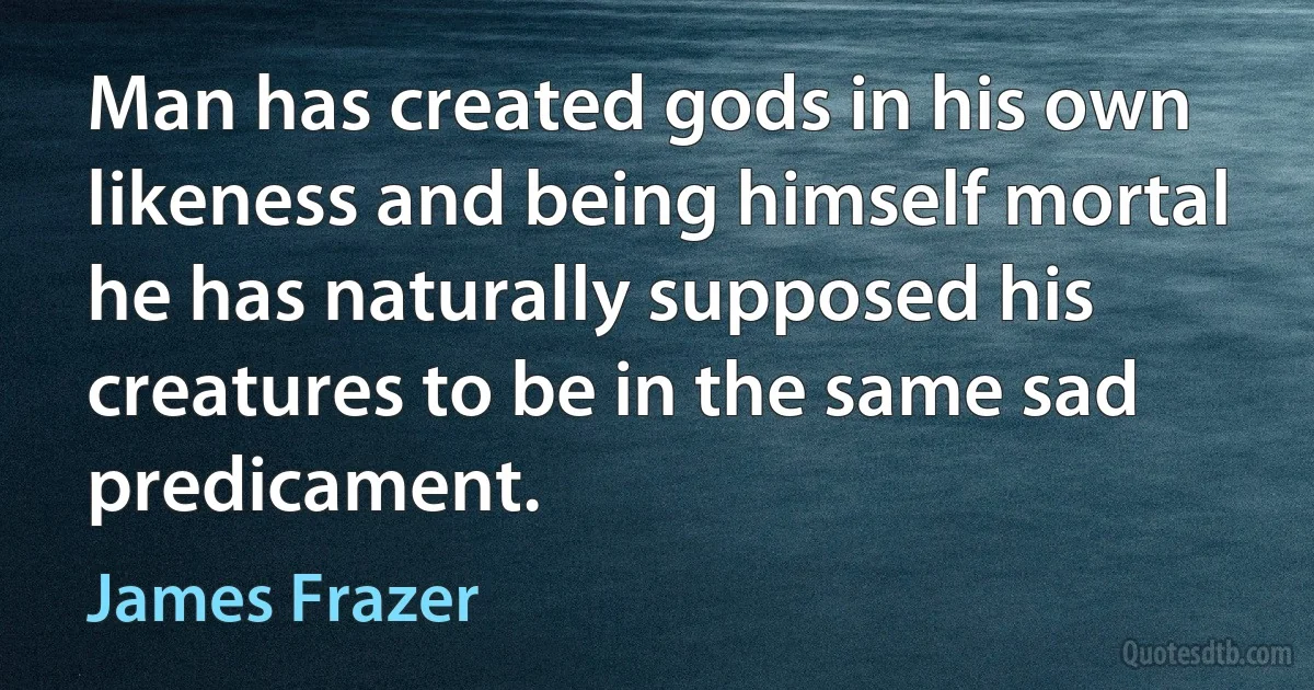 Man has created gods in his own likeness and being himself mortal he has naturally supposed his creatures to be in the same sad predicament. (James Frazer)