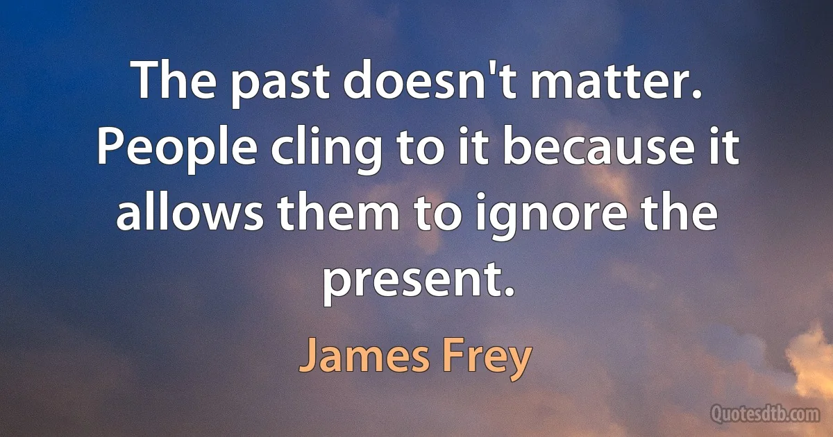 The past doesn't matter. People cling to it because it allows them to ignore the present. (James Frey)