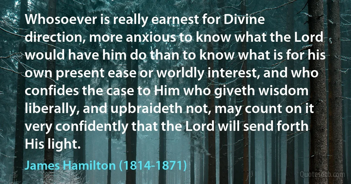 Whosoever is really earnest for Divine direction, more anxious to know what the Lord would have him do than to know what is for his own present ease or worldly interest, and who confides the case to Him who giveth wisdom liberally, and upbraideth not, may count on it very confidently that the Lord will send forth His light. (James Hamilton (1814-1871))