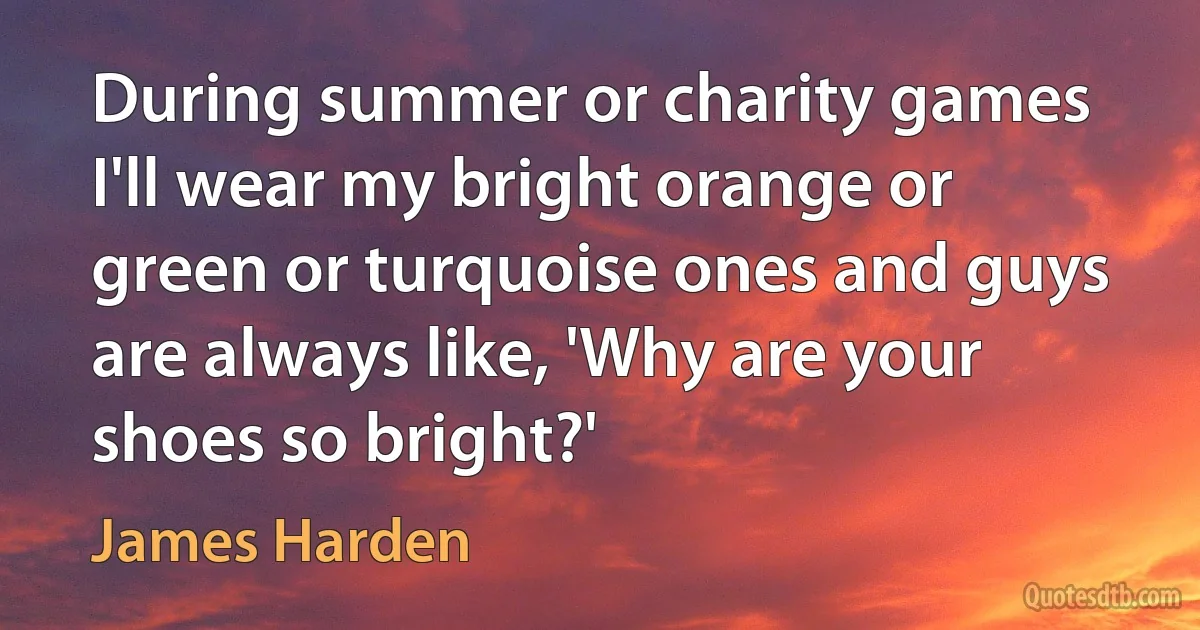 During summer or charity games I'll wear my bright orange or green or turquoise ones and guys are always like, 'Why are your shoes so bright?' (James Harden)