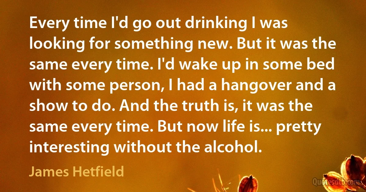 Every time I'd go out drinking I was looking for something new. But it was the same every time. I'd wake up in some bed with some person, I had a hangover and a show to do. And the truth is, it was the same every time. But now life is... pretty interesting without the alcohol. (James Hetfield)