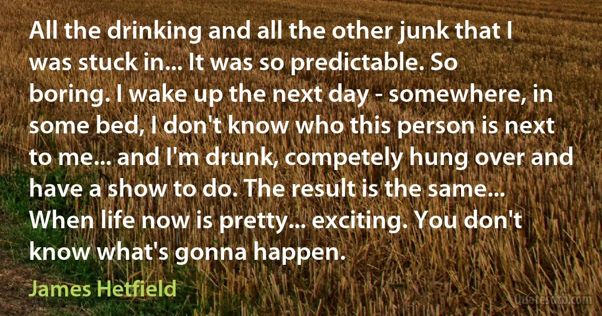 All the drinking and all the other junk that I was stuck in... It was so predictable. So boring. I wake up the next day - somewhere, in some bed, I don't know who this person is next to me... and I'm drunk, competely hung over and have a show to do. The result is the same... When life now is pretty... exciting. You don't know what's gonna happen. (James Hetfield)