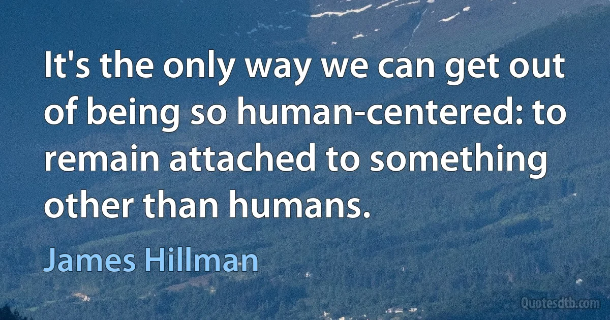 It's the only way we can get out of being so human-centered: to remain attached to something other than humans. (James Hillman)