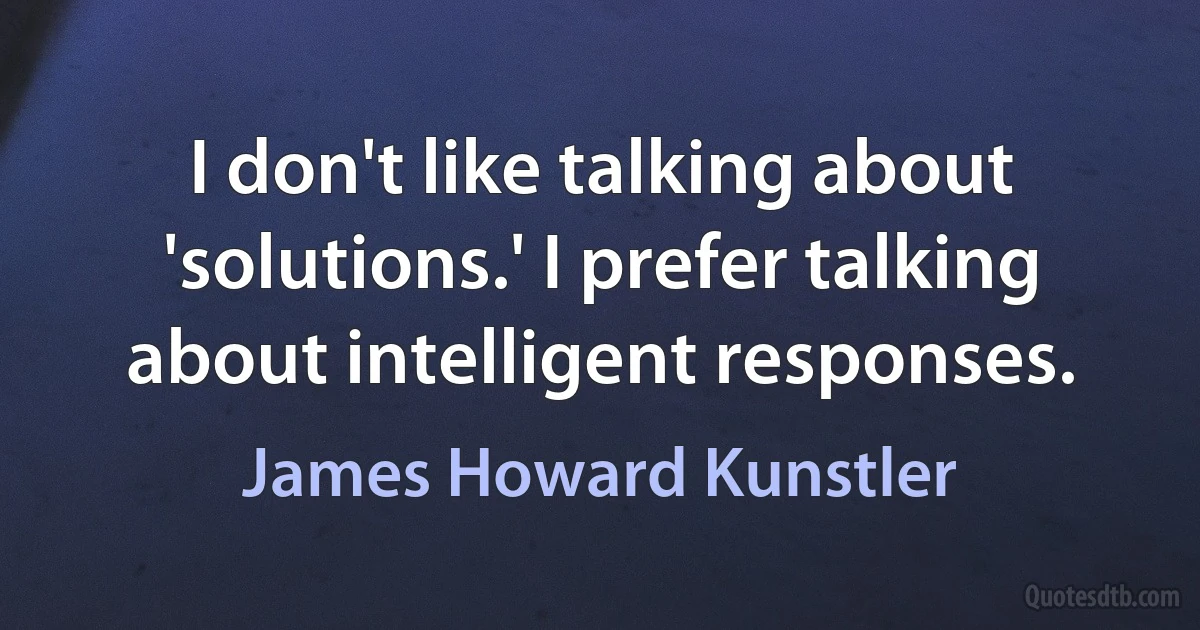 I don't like talking about 'solutions.' I prefer talking about intelligent responses. (James Howard Kunstler)