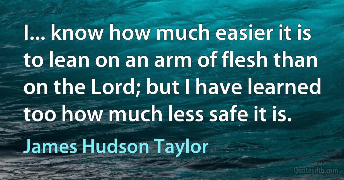 I... know how much easier it is to lean on an arm of flesh than on the Lord; but I have learned too how much less safe it is. (James Hudson Taylor)