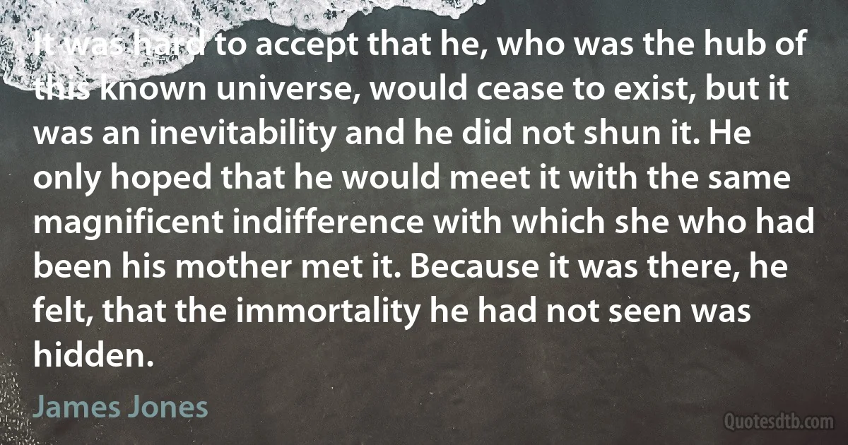 It was hard to accept that he, who was the hub of this known universe, would cease to exist, but it was an inevitability and he did not shun it. He only hoped that he would meet it with the same magnificent indifference with which she who had been his mother met it. Because it was there, he felt, that the immortality he had not seen was hidden. (James Jones)