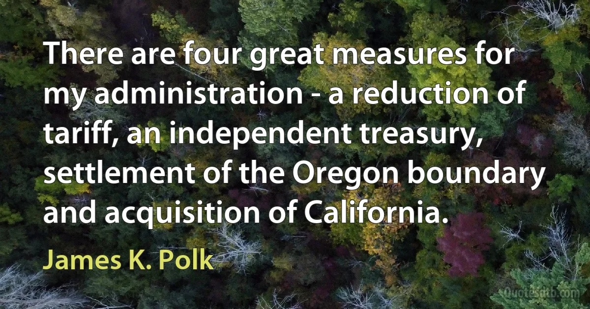 There are four great measures for my administration - a reduction of tariff, an independent treasury, settlement of the Oregon boundary and acquisition of California. (James K. Polk)