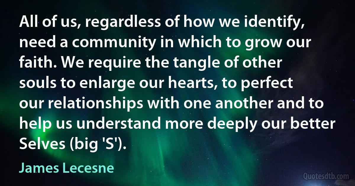 All of us, regardless of how we identify, need a community in which to grow our faith. We require the tangle of other souls to enlarge our hearts, to perfect our relationships with one another and to help us understand more deeply our better Selves (big 'S'). (James Lecesne)