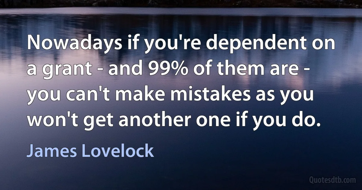 Nowadays if you're dependent on a grant - and 99% of them are - you can't make mistakes as you won't get another one if you do. (James Lovelock)