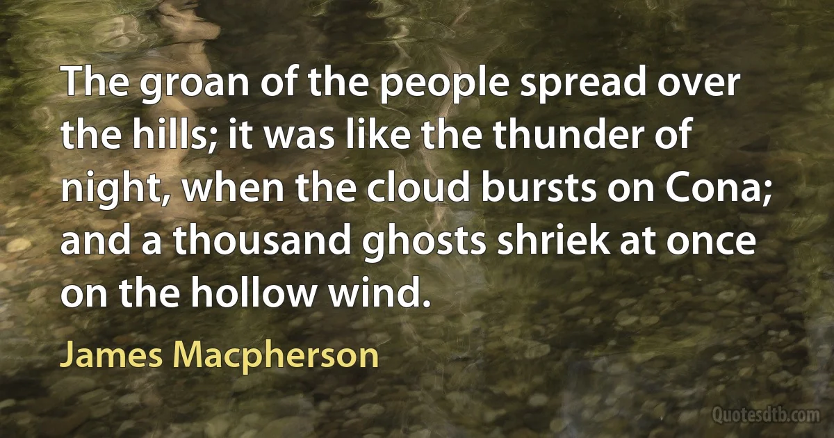 The groan of the people spread over the hills; it was like the thunder of night, when the cloud bursts on Cona; and a thousand ghosts shriek at once on the hollow wind. (James Macpherson)