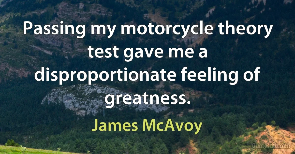 Passing my motorcycle theory test gave me a disproportionate feeling of greatness. (James McAvoy)