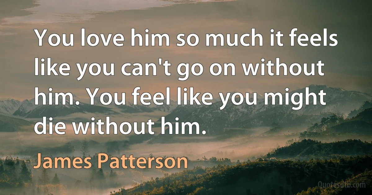 You love him so much it feels like you can't go on without him. You feel like you might die without him. (James Patterson)