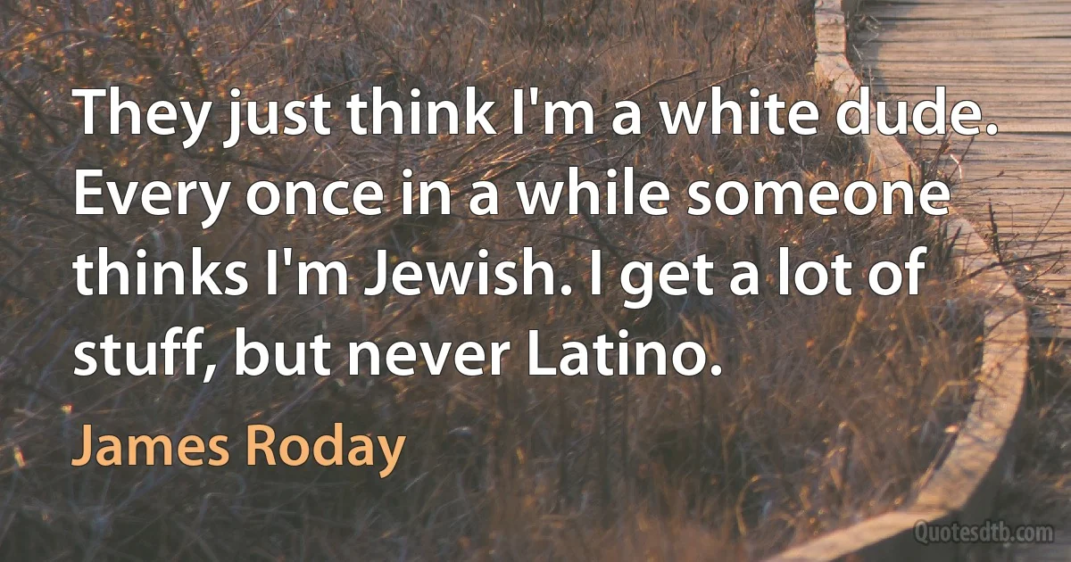 They just think I'm a white dude. Every once in a while someone thinks I'm Jewish. I get a lot of stuff, but never Latino. (James Roday)